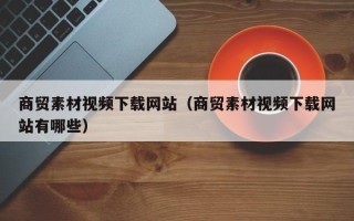 南平商贸素材视频下载网站（商贸素材视频下载网站有哪些）