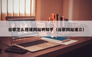 南平谷歌怎么搭建网站啊知乎（谷歌网站建立）