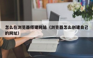 南平怎么在浏览器搭建网站（浏览器怎么创建自己的网址）