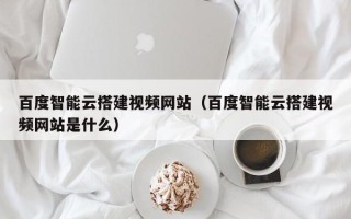 南平百度智能云搭建视频网站（百度智能云搭建视频网站是什么）