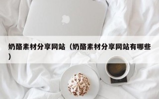 南平奶酪素材分享网站（奶酪素材分享网站有哪些）