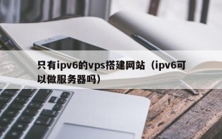 南平只有ipv6的vps搭建网站（ipv6可以做服务器吗）